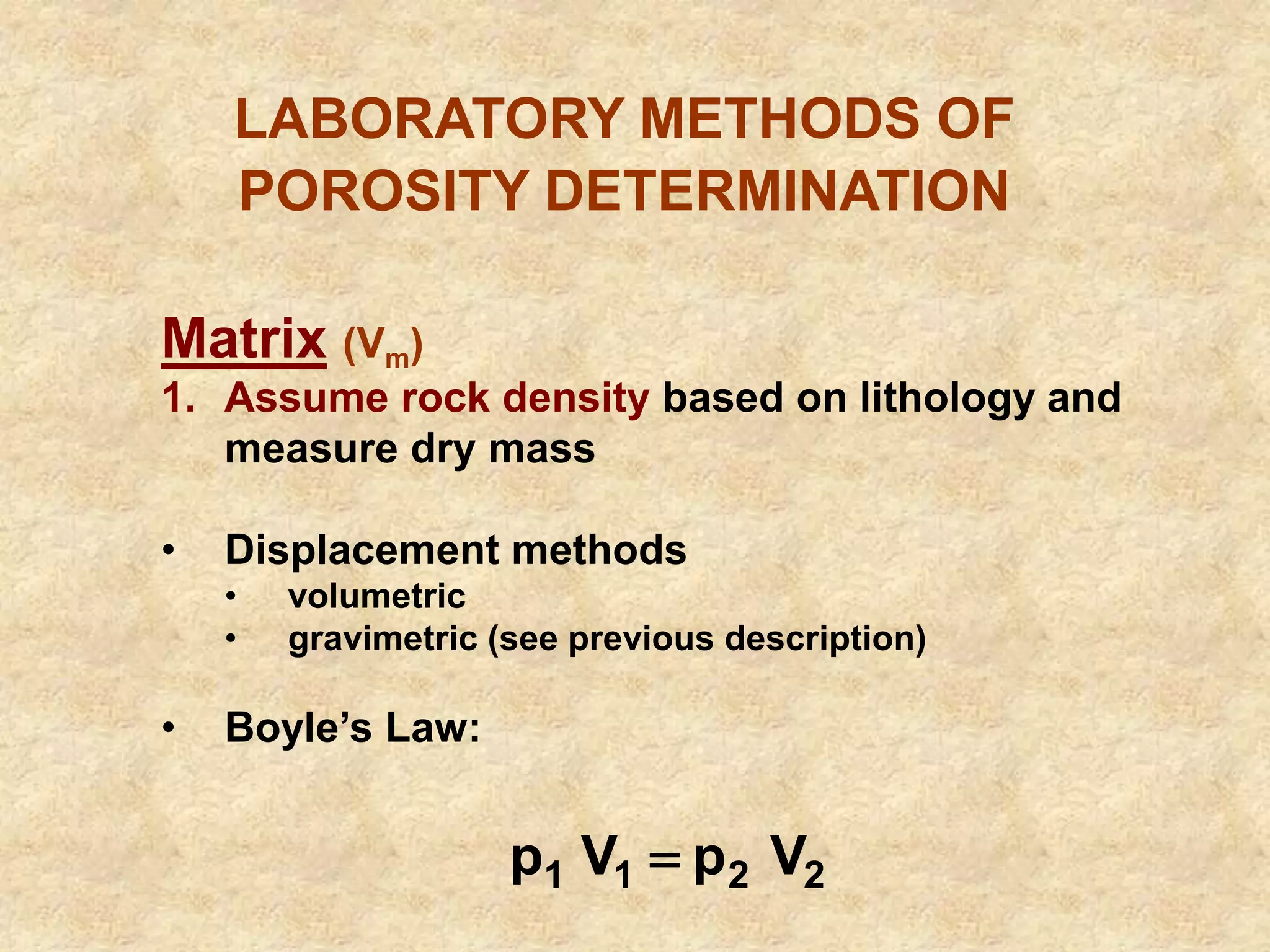 LABORATORY METHODS OF
POROSITY DETERMINATION
Matrix (Vm)
1. Assume rock density based on lithology and
measure dry mass
• Displacement methods
• volumetric
• gravimetric (see previous description)
• Boyle’s Law:
2
2
1
1 V
p
V
p 
 