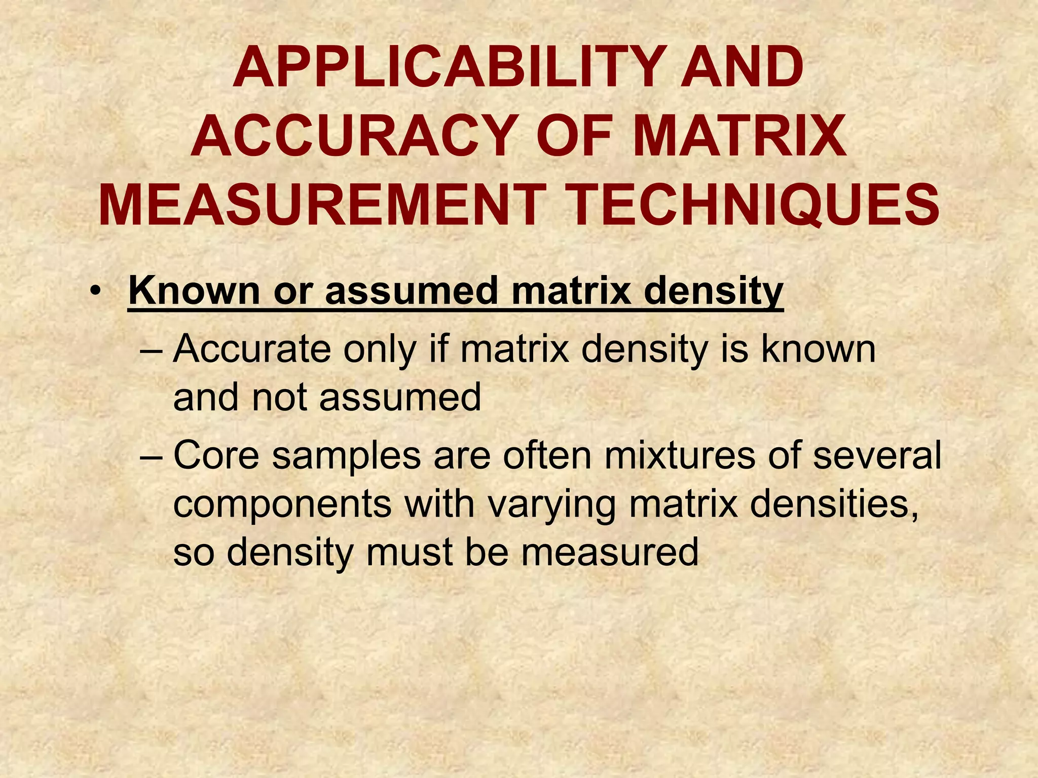 APPLICABILITY AND
ACCURACY OF MATRIX
MEASUREMENT TECHNIQUES
• Known or assumed matrix density
– Accurate only if matrix density is known
and not assumed
– Core samples are often mixtures of several
components with varying matrix densities,
so density must be measured
 