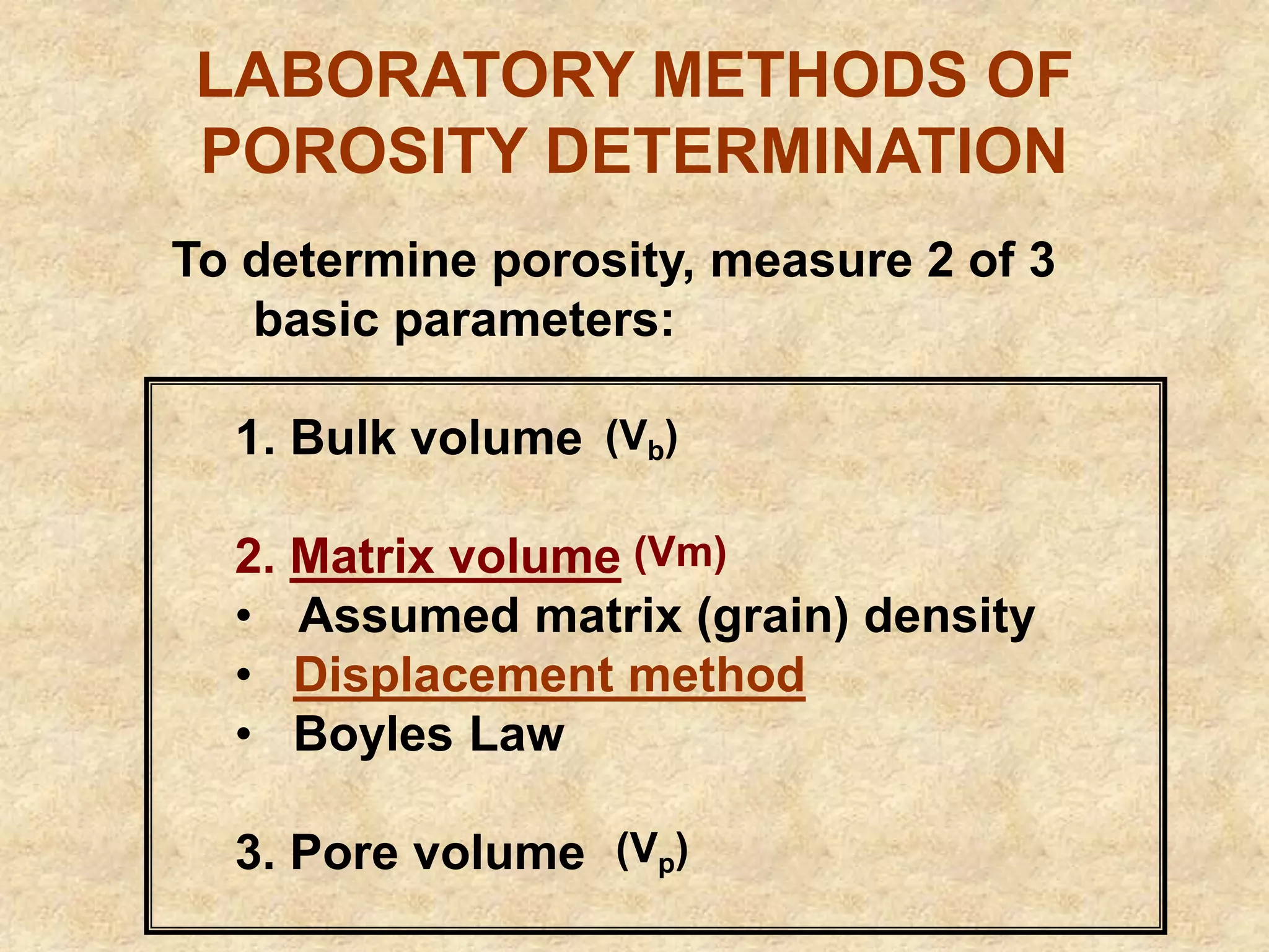 LABORATORY METHODS OF
POROSITY DETERMINATION
To determine porosity, measure 2 of 3
basic parameters:
1. Bulk volume
2. Matrix volume
• Assumed matrix (grain) density
• Displacement method
• Boyles Law
3. Pore volume
(Vm)
(Vb)
(Vp)
 