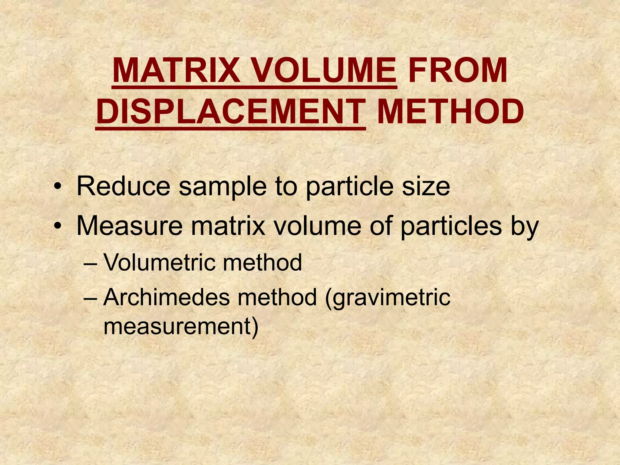 MATRIX VOLUME FROM
DISPLACEMENT METHOD
• Reduce sample to particle size
• Measure matrix volume of particles by
– Volumetric method
– Archimedes method (gravimetric
measurement)
 