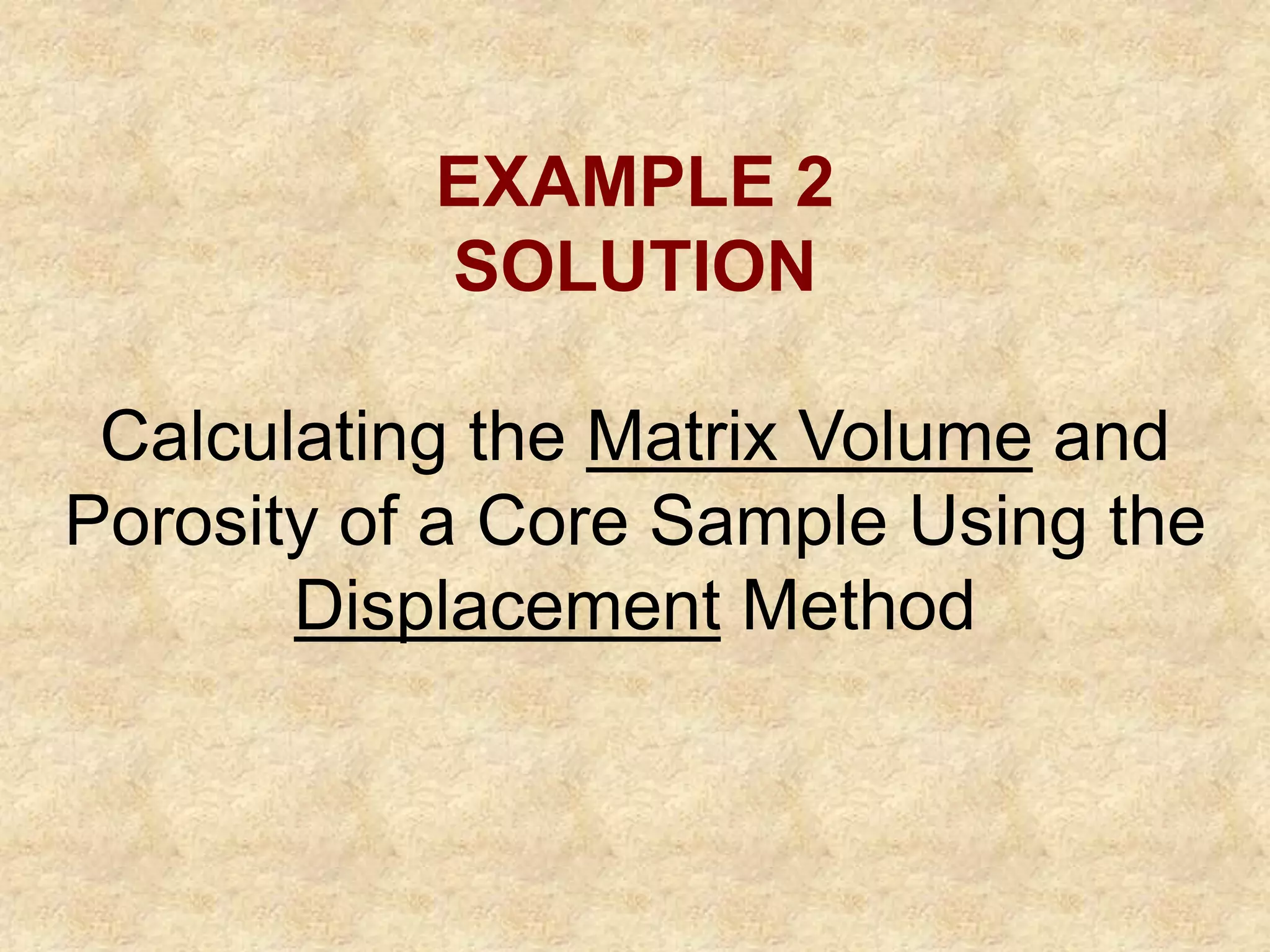 EXAMPLE 2
SOLUTION
Calculating the Matrix Volume and
Porosity of a Core Sample Using the
Displacement Method
 