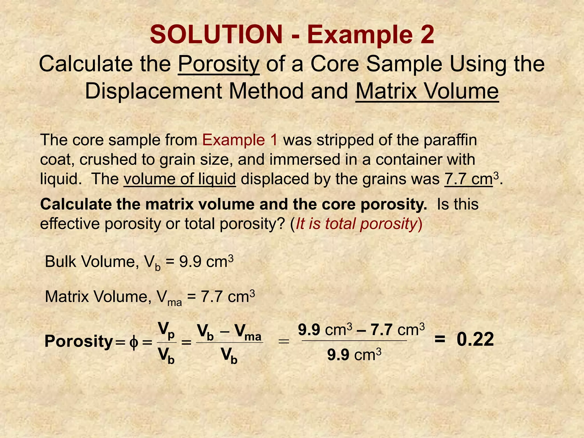 SOLUTION - Example 2
Calculate the Porosity of a Core Sample Using the
Displacement Method and Matrix Volume
The core sample from Example 1 was stripped of the paraffin
coat, crushed to grain size, and immersed in a container with
liquid. The volume of liquid displaced by the grains was 7.7 cm3.
Calculate the matrix volume and the core porosity. Is this
effective porosity or total porosity? (It is total porosity)
Bulk Volume, Vb = 9.9 cm3
Matrix Volume, Vma = 7.7 cm3
b
ma
b
b
p
V
V
V
V
V
Porosity




 =
9.9 cm3 – 7.7 cm3
9.9 cm3
= 0.22
 