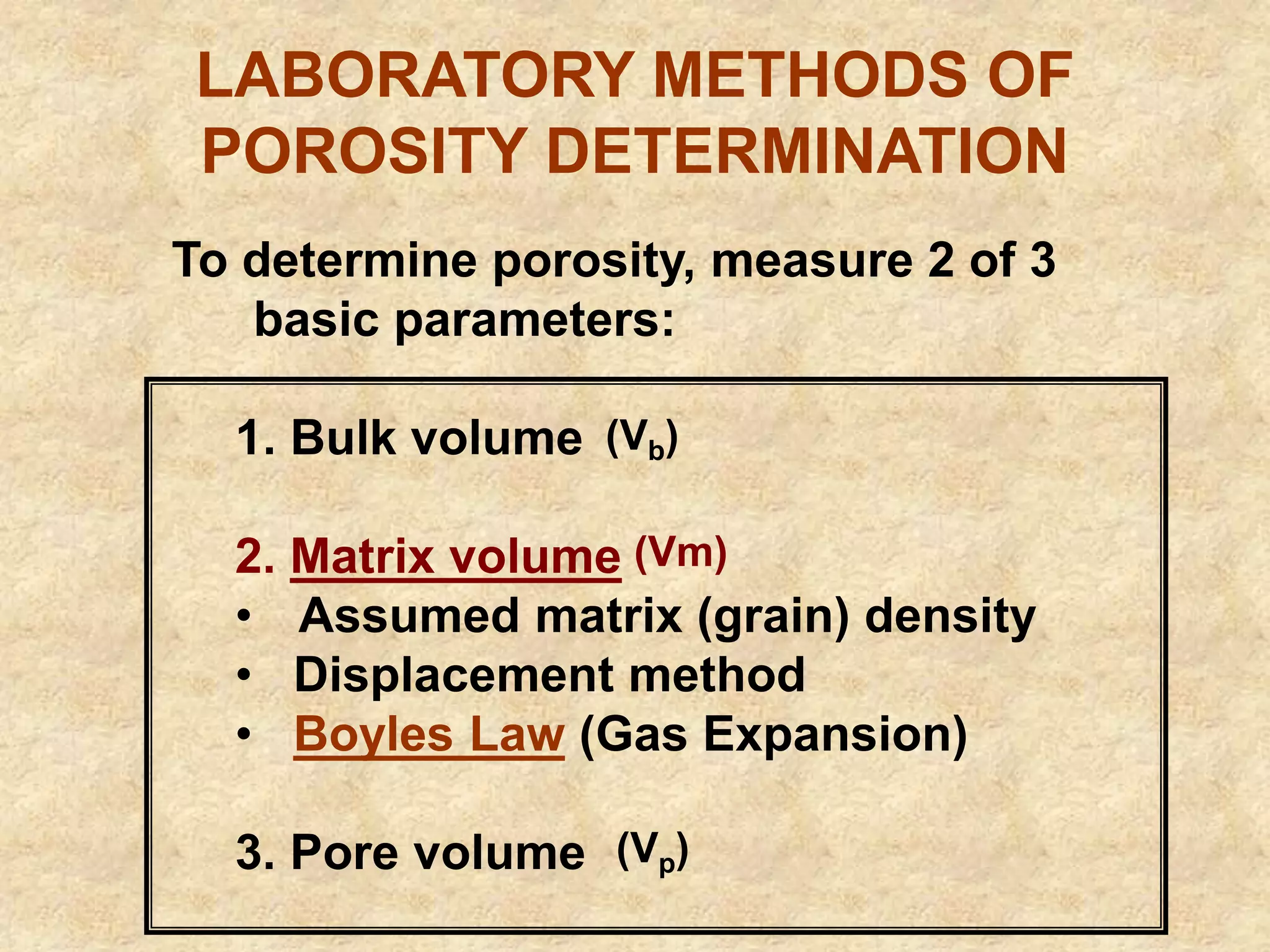 LABORATORY METHODS OF
POROSITY DETERMINATION
To determine porosity, measure 2 of 3
basic parameters:
1. Bulk volume
2. Matrix volume
• Assumed matrix (grain) density
• Displacement method
• Boyles Law (Gas Expansion)
3. Pore volume
(Vm)
(Vb)
(Vp)
 