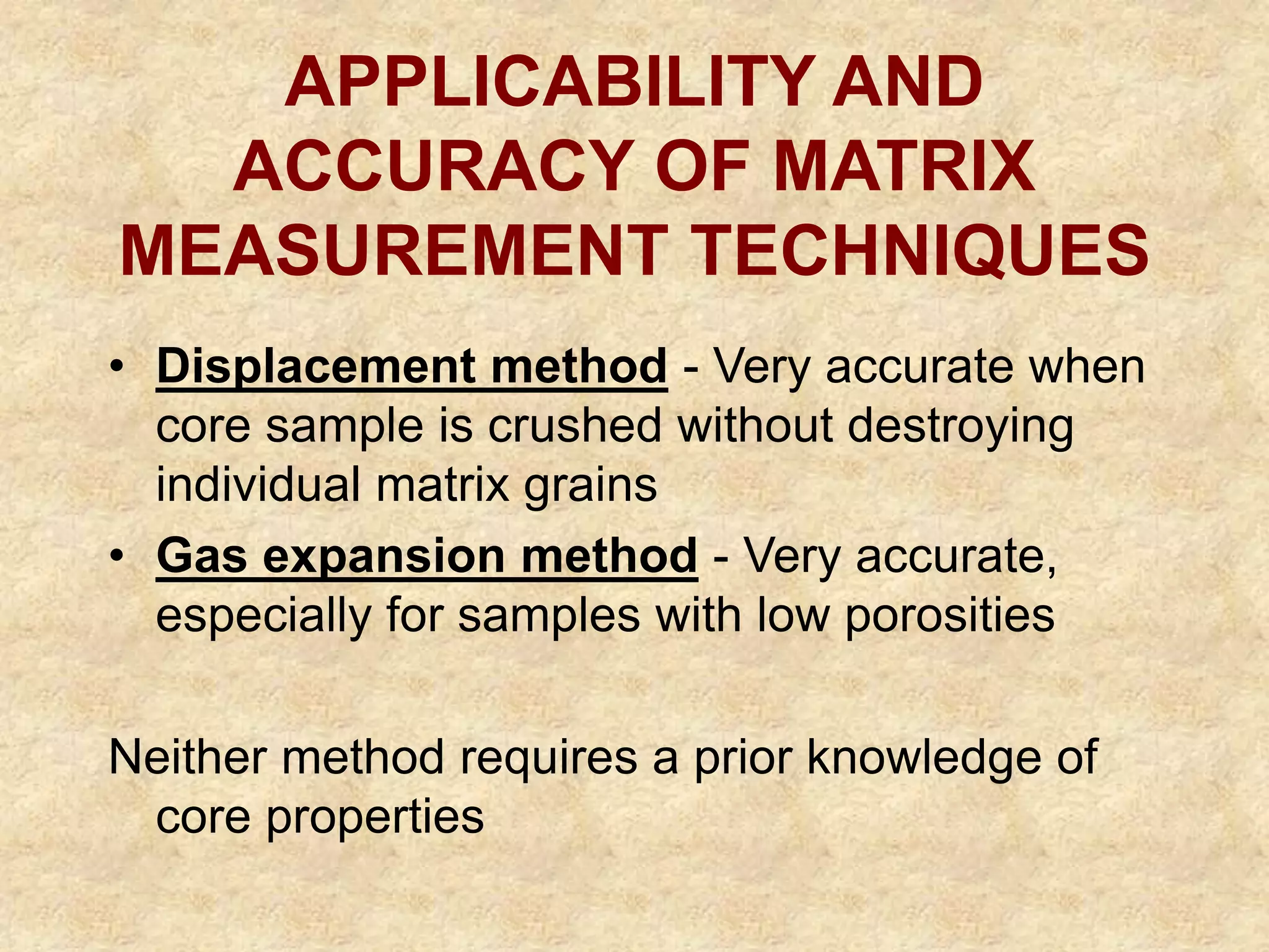 APPLICABILITY AND
ACCURACY OF MATRIX
MEASUREMENT TECHNIQUES
• Displacement method - Very accurate when
core sample is crushed without destroying
individual matrix grains
• Gas expansion method - Very accurate,
especially for samples with low porosities
Neither method requires a prior knowledge of
core properties
 