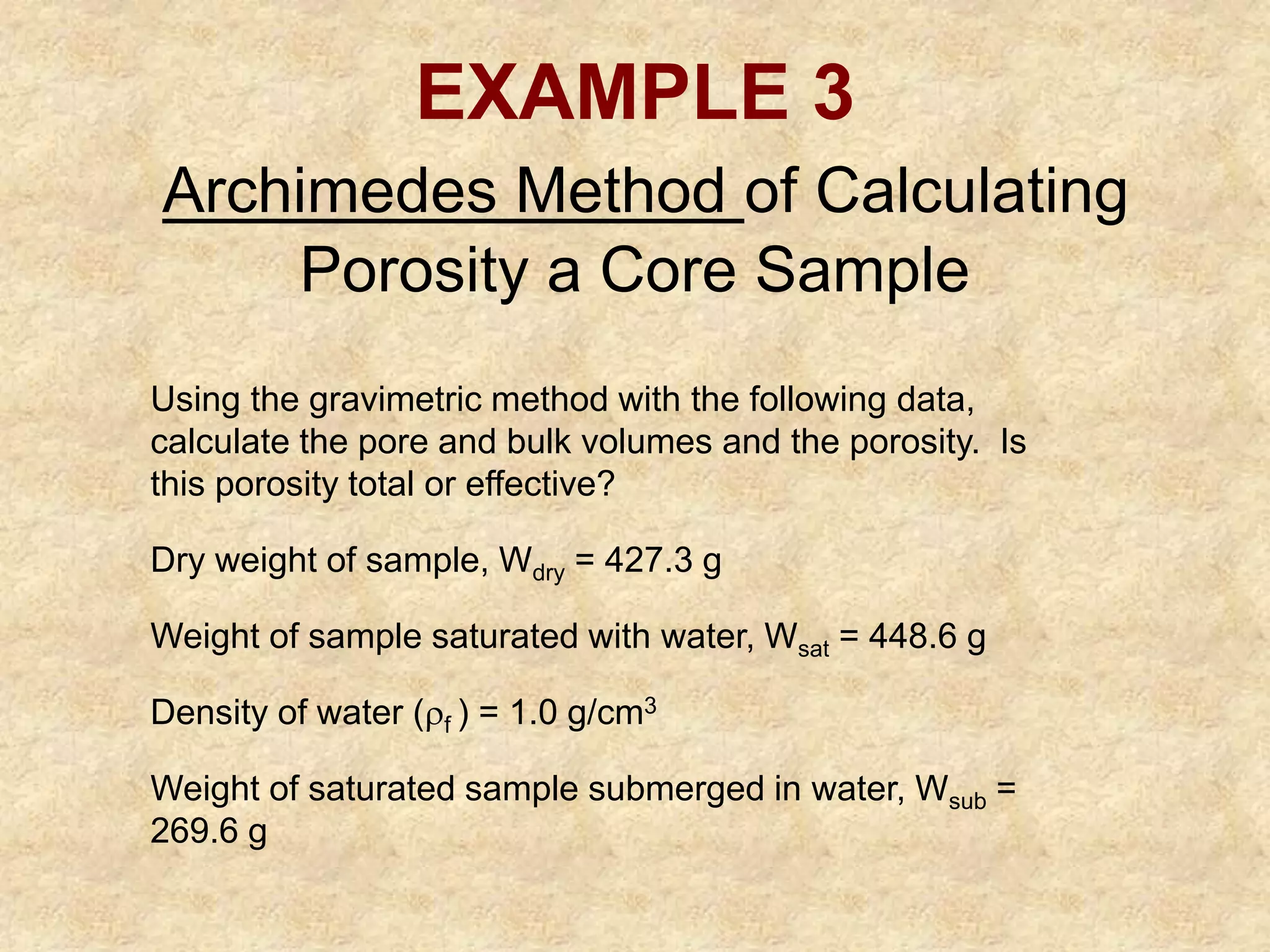 EXAMPLE 3
Archimedes Method of Calculating
Porosity a Core Sample
Using the gravimetric method with the following data,
calculate the pore and bulk volumes and the porosity. Is
this porosity total or effective?
Dry weight of sample, Wdry = 427.3 g
Weight of sample saturated with water, Wsat = 448.6 g
Density of water (f ) = 1.0 g/cm3
Weight of saturated sample submerged in water, Wsub =
269.6 g
 