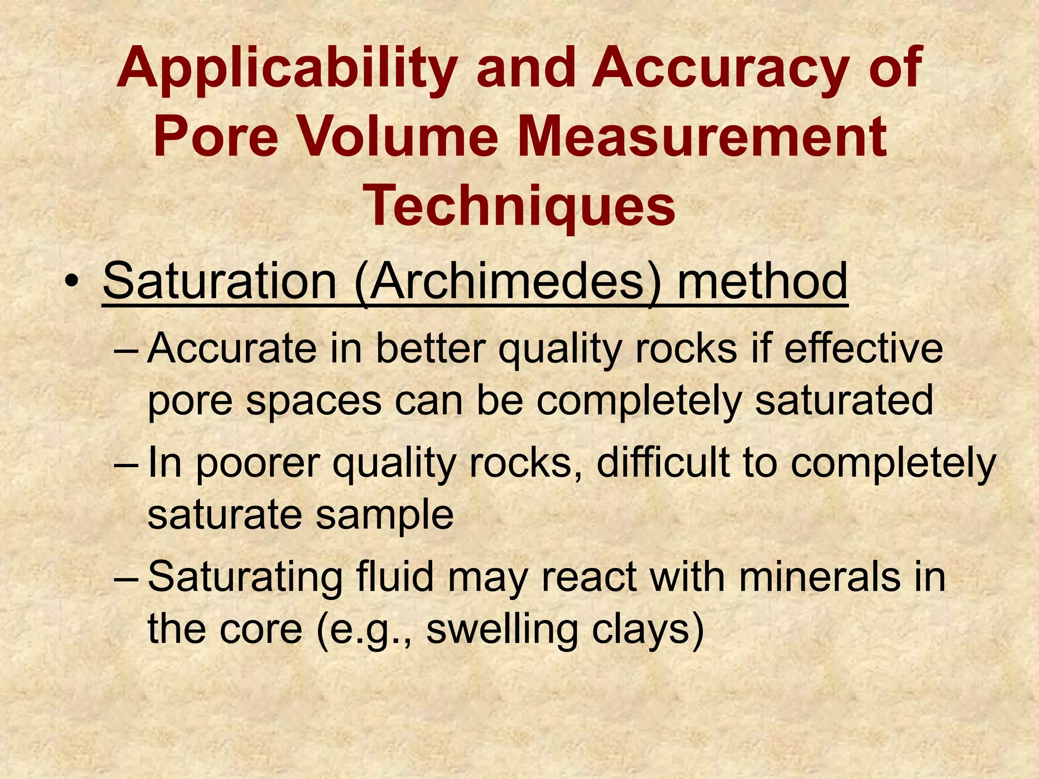 Applicability and Accuracy of
Pore Volume Measurement
Techniques
• Saturation (Archimedes) method
– Accurate in better quality rocks if effective
pore spaces can be completely saturated
– In poorer quality rocks, difficult to completely
saturate sample
– Saturating fluid may react with minerals in
the core (e.g., swelling clays)
 