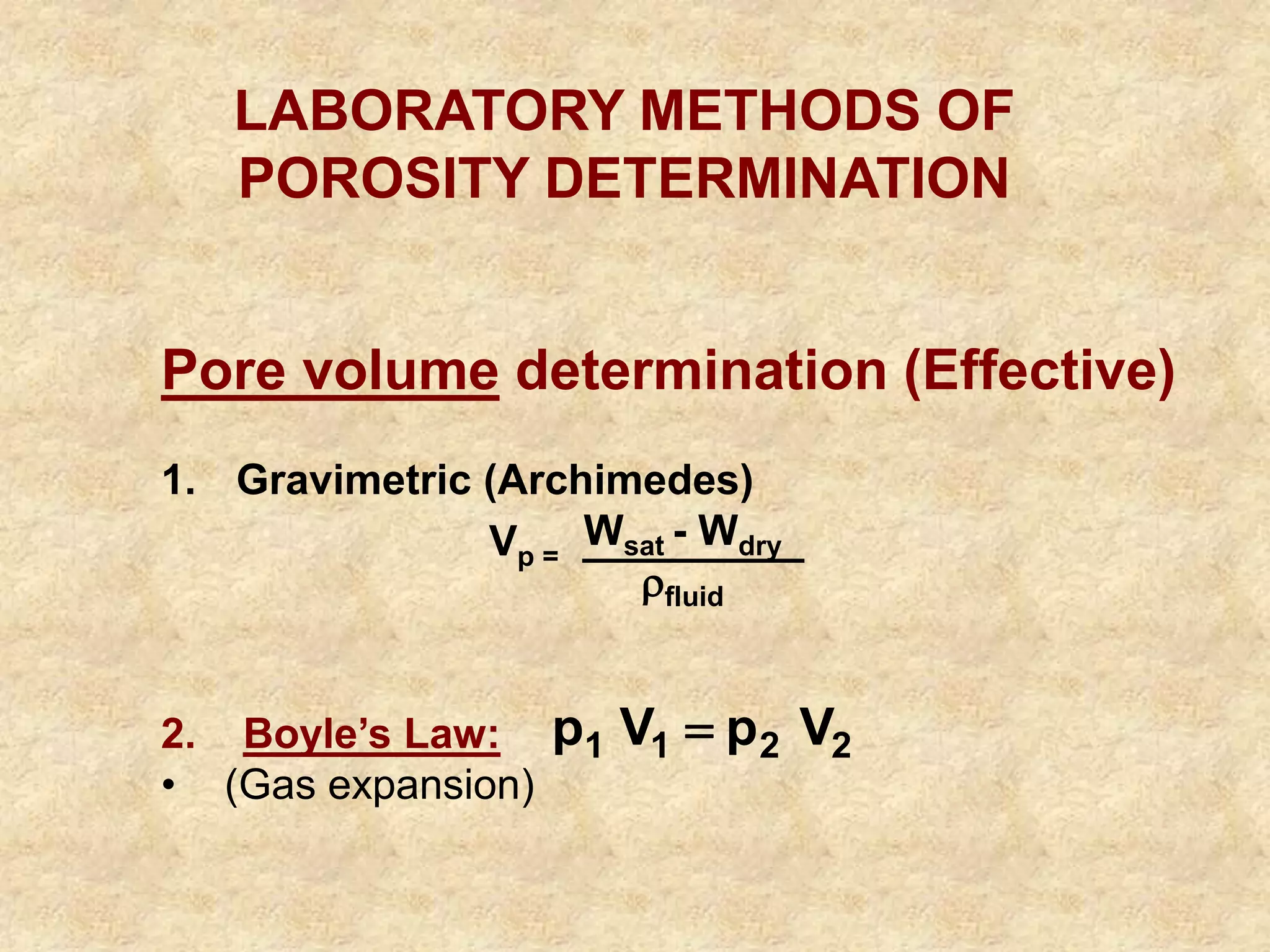 LABORATORY METHODS OF
POROSITY DETERMINATION
Pore volume determination (Effective)
1. Gravimetric (Archimedes)
Wsat - Wdry
fluid
2. Boyle’s Law:
• (Gas expansion)
Vp =
2
2
1
1 V
p
V
p 
 