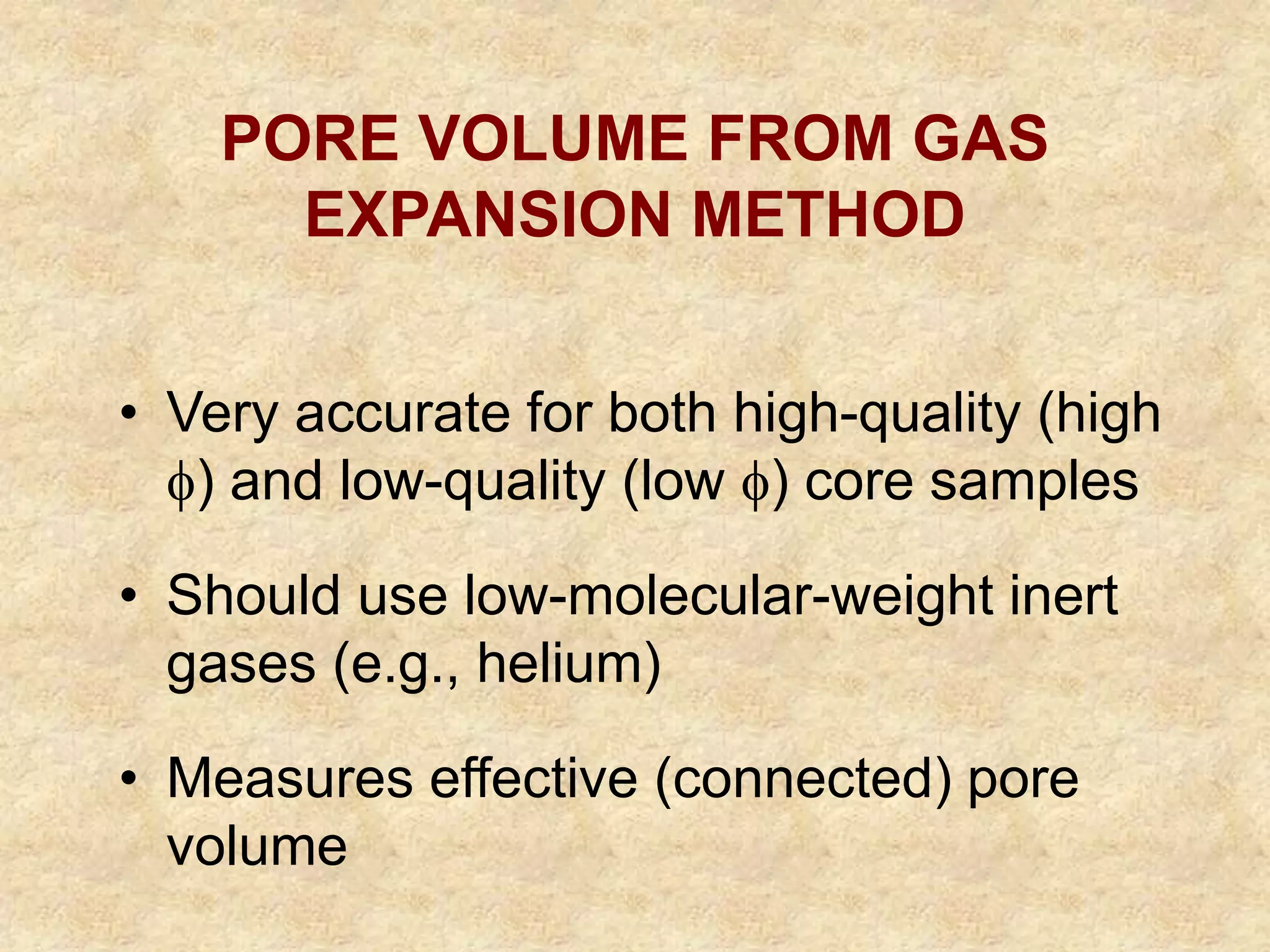 • Very accurate for both high-quality (high
) and low-quality (low ) core samples
• Should use low-molecular-weight inert
gases (e.g., helium)
• Measures effective (connected) pore
volume
PORE VOLUME FROM GAS
EXPANSION METHOD
 