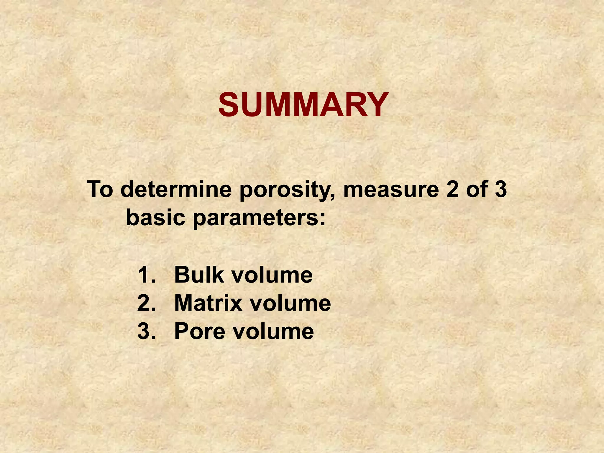 SUMMARY
1. Bulk volume
2. Matrix volume
3. Pore volume
To determine porosity, measure 2 of 3
basic parameters:
 