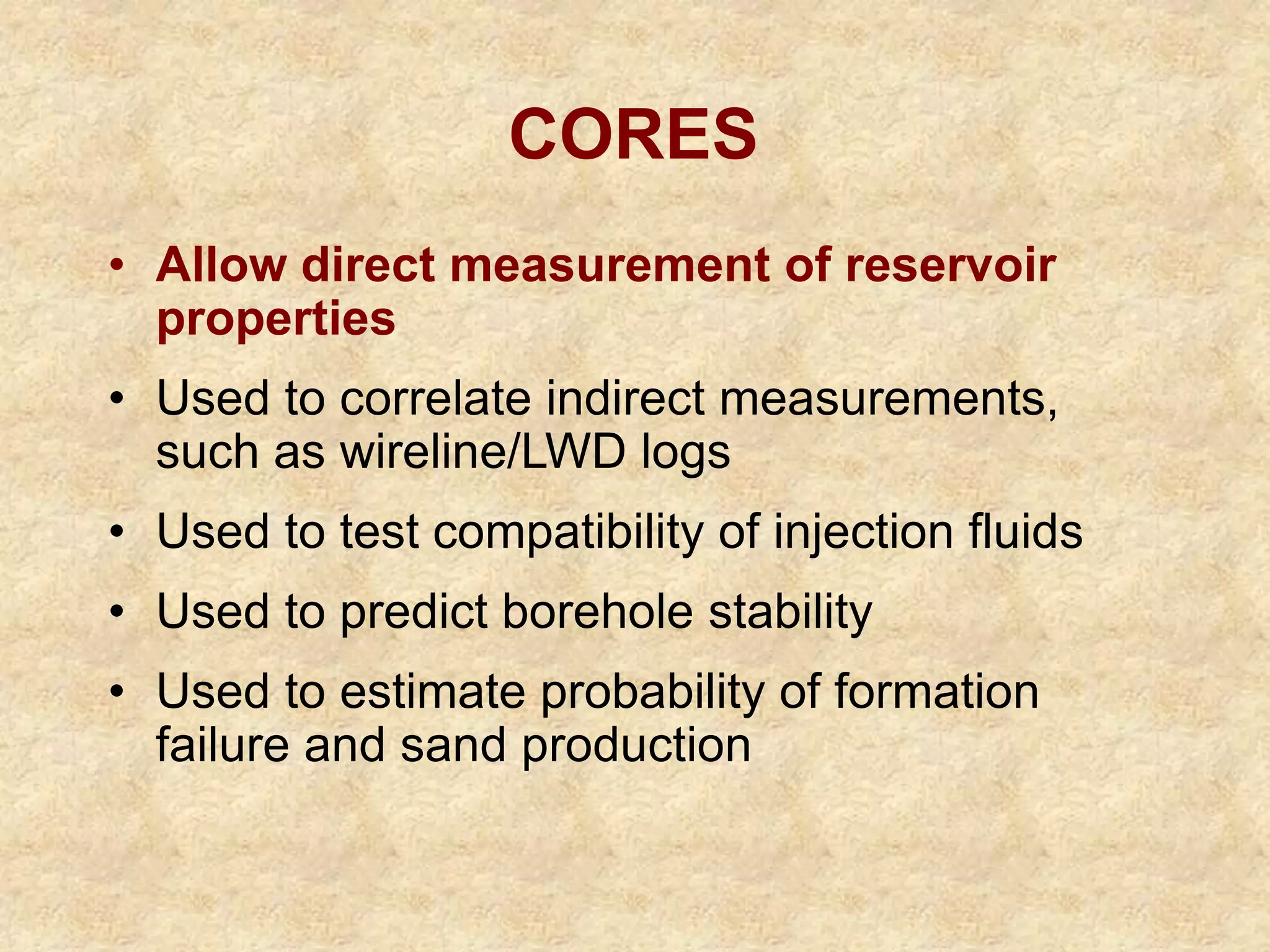 CORES
• Allow direct measurement of reservoir
properties
• Used to correlate indirect measurements,
such as wireline/LWD logs
• Used to test compatibility of injection fluids
• Used to predict borehole stability
• Used to estimate probability of formation
failure and sand production
 