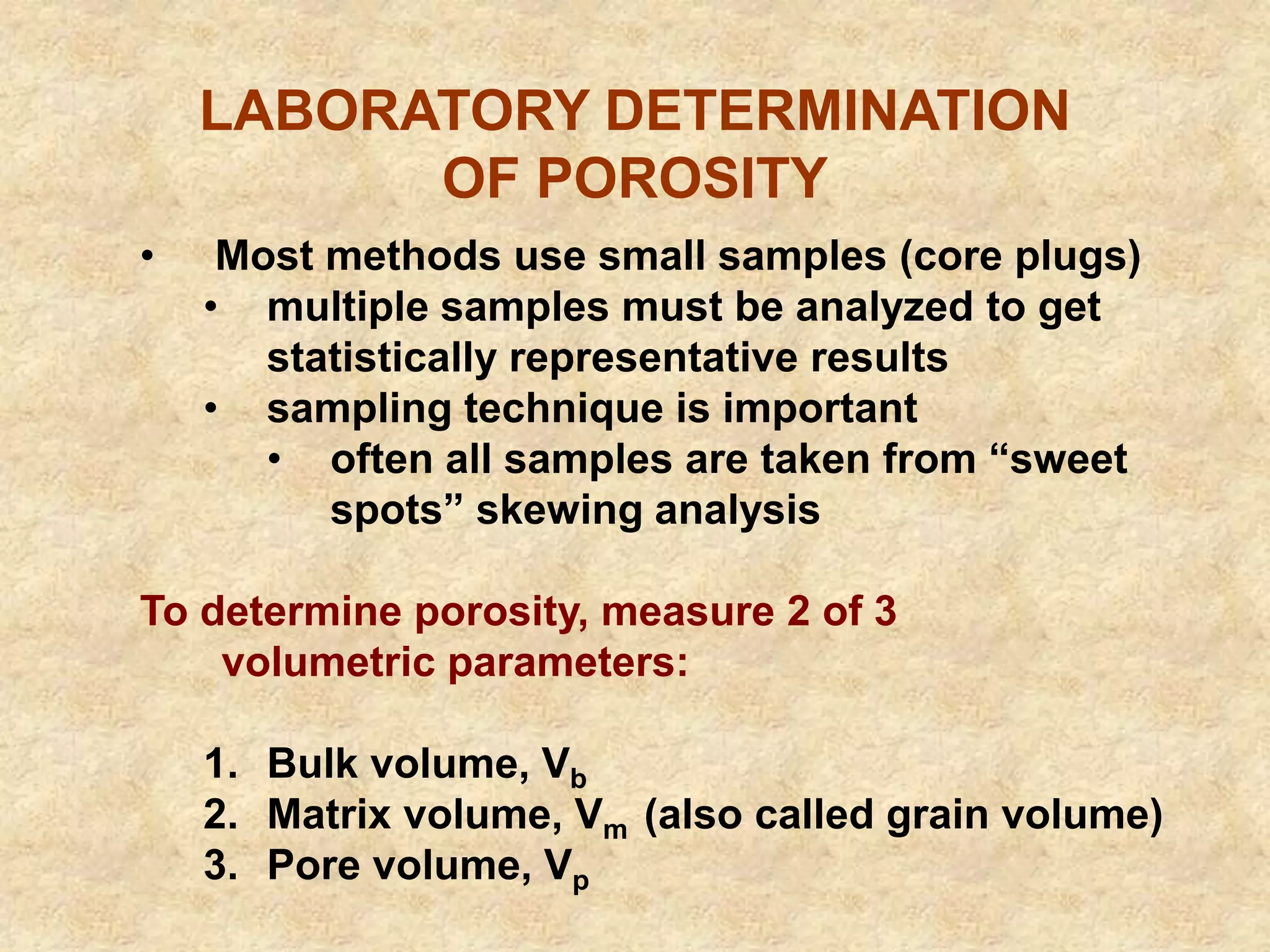 LABORATORY DETERMINATION
OF POROSITY
• Most methods use small samples (core plugs)
• multiple samples must be analyzed to get
statistically representative results
• sampling technique is important
• often all samples are taken from “sweet
spots” skewing analysis
To determine porosity, measure 2 of 3
volumetric parameters:
1. Bulk volume, Vb
2. Matrix volume, Vm (also called grain volume)
3. Pore volume, Vp
 