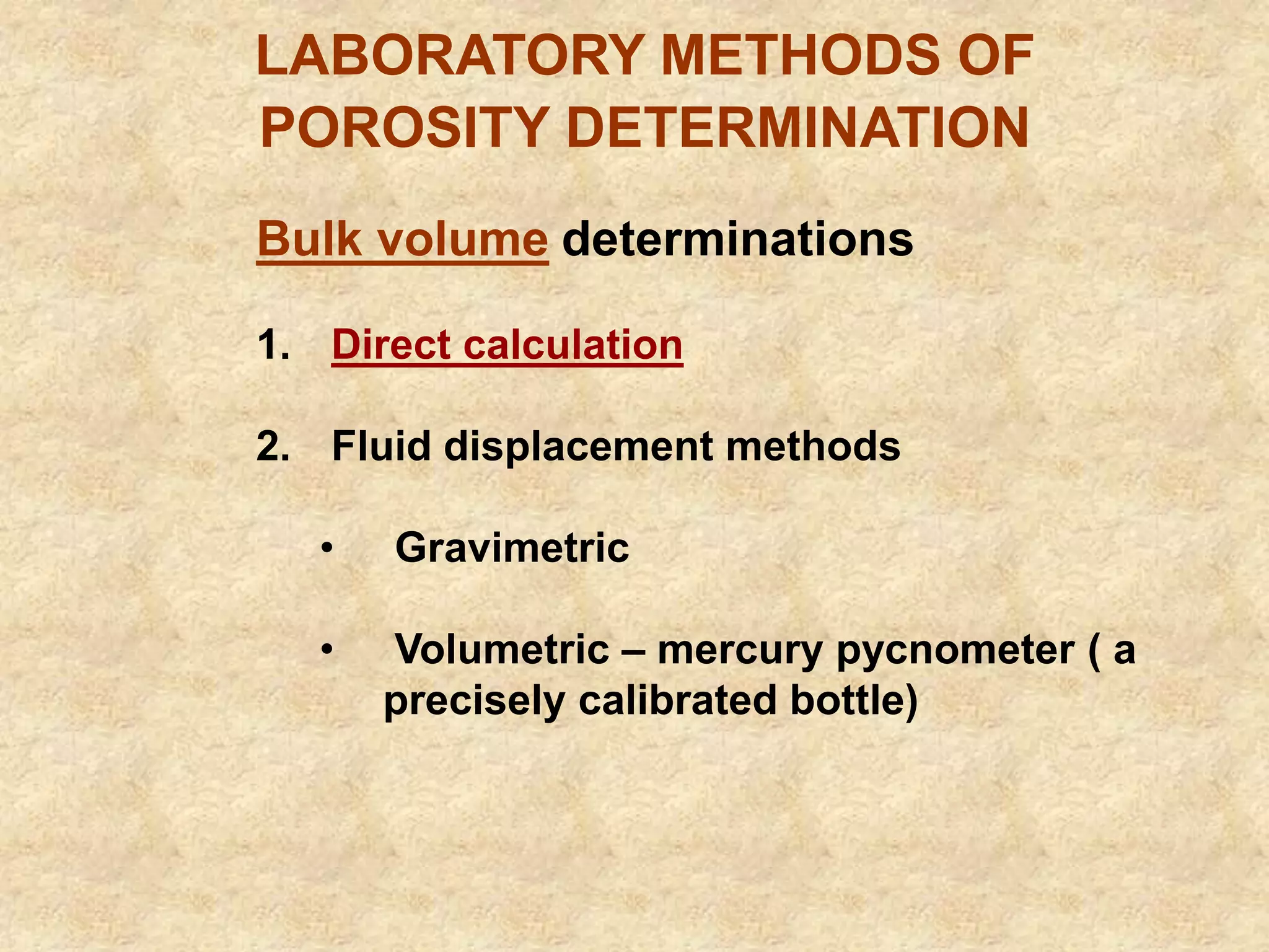 LABORATORY METHODS OF
POROSITY DETERMINATION
Bulk volume determinations
1. Direct calculation
2. Fluid displacement methods
• Gravimetric
• Volumetric – mercury pycnometer ( a
precisely calibrated bottle)
 