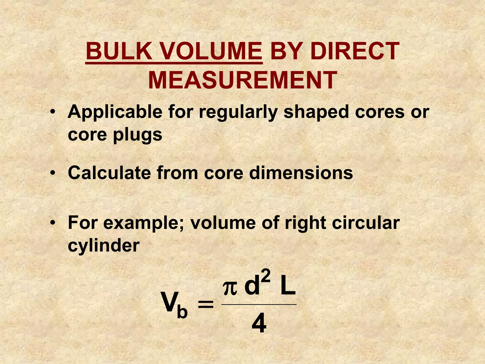 BULK VOLUME BY DIRECT
MEASUREMENT
• Applicable for regularly shaped cores or
core plugs
• Calculate from core dimensions
• For example; volume of right circular
cylinder
4
L
d
V
2
b


 