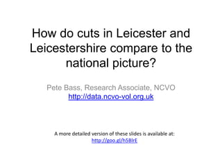 How do cuts in Leicester and
Leicestershire compare to the
national picture?
Pete Bass, Research Associate, NCVO
http://data.ncvo-vol.org.uk

A more detailed version of these slides is available at:
http://goo.gl/h5BlrE

 