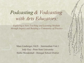 Podcasting  & Vodcasting  with Arts Educators: Exploring a New Teaching and Learning Medium  through Inquiry and Building a Community of Practice Mara Linaberger, Ed.D. - Intermediate Unit 1 Jody Guy - Penn State University Hollie Mendenhall - Donegal School District 