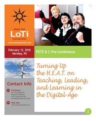 © 2010 LoTi Inc.
Make the
Connection
LoTi
www.loticonnection.com
1
February 13, 2010
Hershey, PA PETE & C Pre-Conference
Contact Info
Facilitator:
Dr. Chris Moersch
Executive Director
LoTi Connection Inc.
chris@loticonnection.com
Web Site:
www.loticonnection.com
Turning Up
the H.E.A.T. on
Teaching, Leading,
and Learning in
the Digital-Age
 