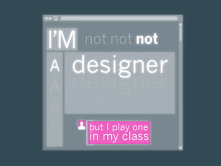 I’M not not not
 A designer
 A designer
 A designer
A   but I play one
    in my class
 