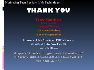 THANK YOU Terry Morriston Peters Twp. HS Librarian/CFF Coach [email_address] [email_address] Prepared with help from former PTHS students  -- Shivani Desai, Amber Doerr, Katie Ellis and Kayla ORourke A special thanks for your understanding of the irony that a presentation about Web 2.0 was done in PPT 