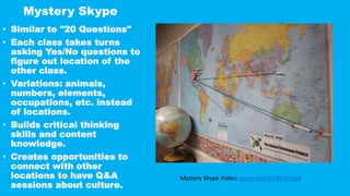 Mystery Skype
• Similar to "20 Questions"
• Each class takes turns
asking Yes/No questions to
figure out location of the
other class.
• Variations: animals,
numbers, elements,
occupations, etc. instead
of locations.
• Builds critical thinking
skills and content
knowledge.
• Creates opportunities to
connect with other
locations to have Q&A
sessions about culture.
Mystery Skype Video: youtu.be/OrV8KxSr5gA
 