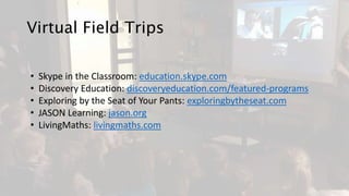Virtual Field Trips
• Skype in the Classroom: education.skype.com
• Discovery Education: discoveryeducation.com/featured-programs
• Exploring by the Seat of Your Pants: exploringbytheseat.com
• JASON Learning: jason.org
• LivingMaths: livingmaths.com
 