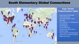 South Elementary Global Connections
Easy Global
Project/Lesson Ideas
• Song/Cultural Exchanges
• Virtual Valentines
• Exchange Skype/YT Video
Messages
• Data Collection in Collaborative
Spreadsheets
• Quadblogging
• Slow Twitter Chat
• Collaborative PBL Projects
• Mystery Skype
• Skype Teacher Exchange (guest
teacher from another location)
• Digital Post Cards
 