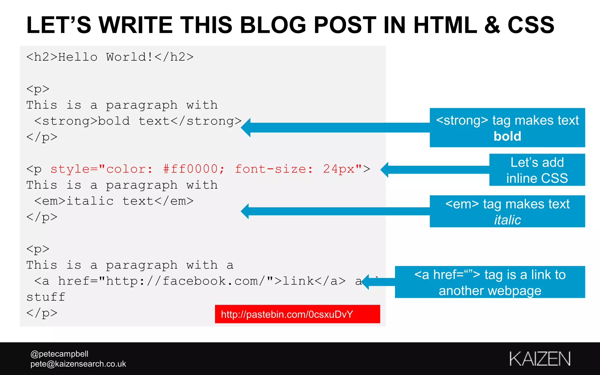 @petecampbell
pete@kaizensearch.co.uk
<h2>Hello World!</h2>
<p>
This is a paragraph with
<strong>bold text</strong>
</p>
<p style="color: #ff0000; font-size: 24px">
This is a paragraph with
<em>italic text</em>
</p>
<p>
This is a paragraph with a
<a href="http://facebook.com/">link</a> and
stuff
</p>
LET’S WRITE THIS BLOG POST IN HTML & CSS
<strong> tag makes text
bold
<em> tag makes text
italic
<a href=“”> tag is a link to
another webpage
Let’s add
inline CSS
http://pastebin.com/0csxuDvY
 