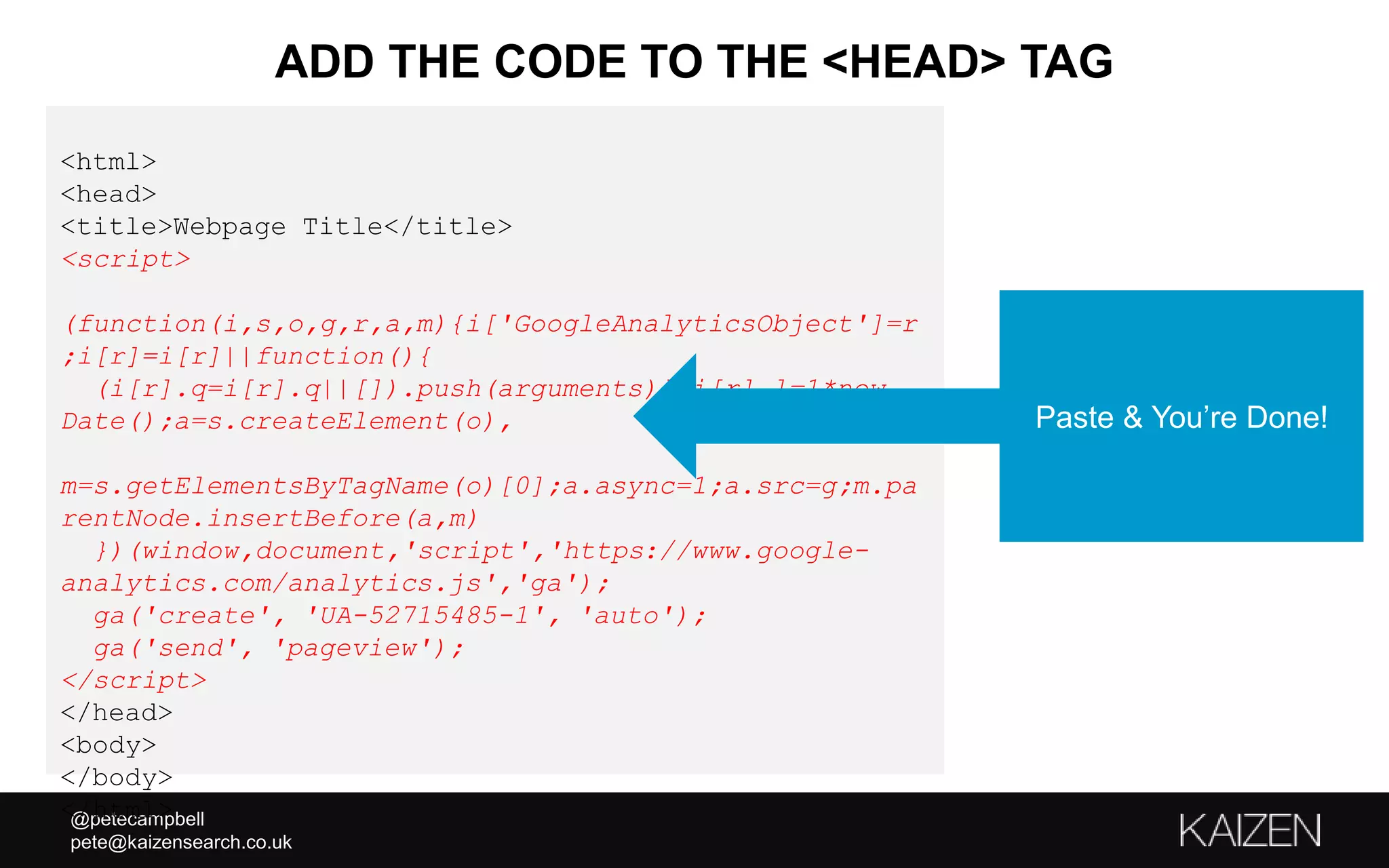 @petecampbell
pete@kaizensearch.co.uk
<html>
<head>
<title>Webpage Title</title>
<script>
(function(i,s,o,g,r,a,m){i['GoogleAnalyticsObject']=r
;i[r]=i[r]||function(){
(i[r].q=i[r].q||[]).push(arguments)},i[r].l=1*new
Date();a=s.createElement(o),
m=s.getElementsByTagName(o)[0];a.async=1;a.src=g;m.pa
rentNode.insertBefore(a,m)
})(window,document,'script','https://www.google-
analytics.com/analytics.js','ga');
ga('create', 'UA-52715485-1', 'auto');
ga('send', 'pageview');
</script>
</head>
<body>
</body>
</html>
ADD THE CODE TO THE <HEAD> TAG
Paste & You’re Done!
 