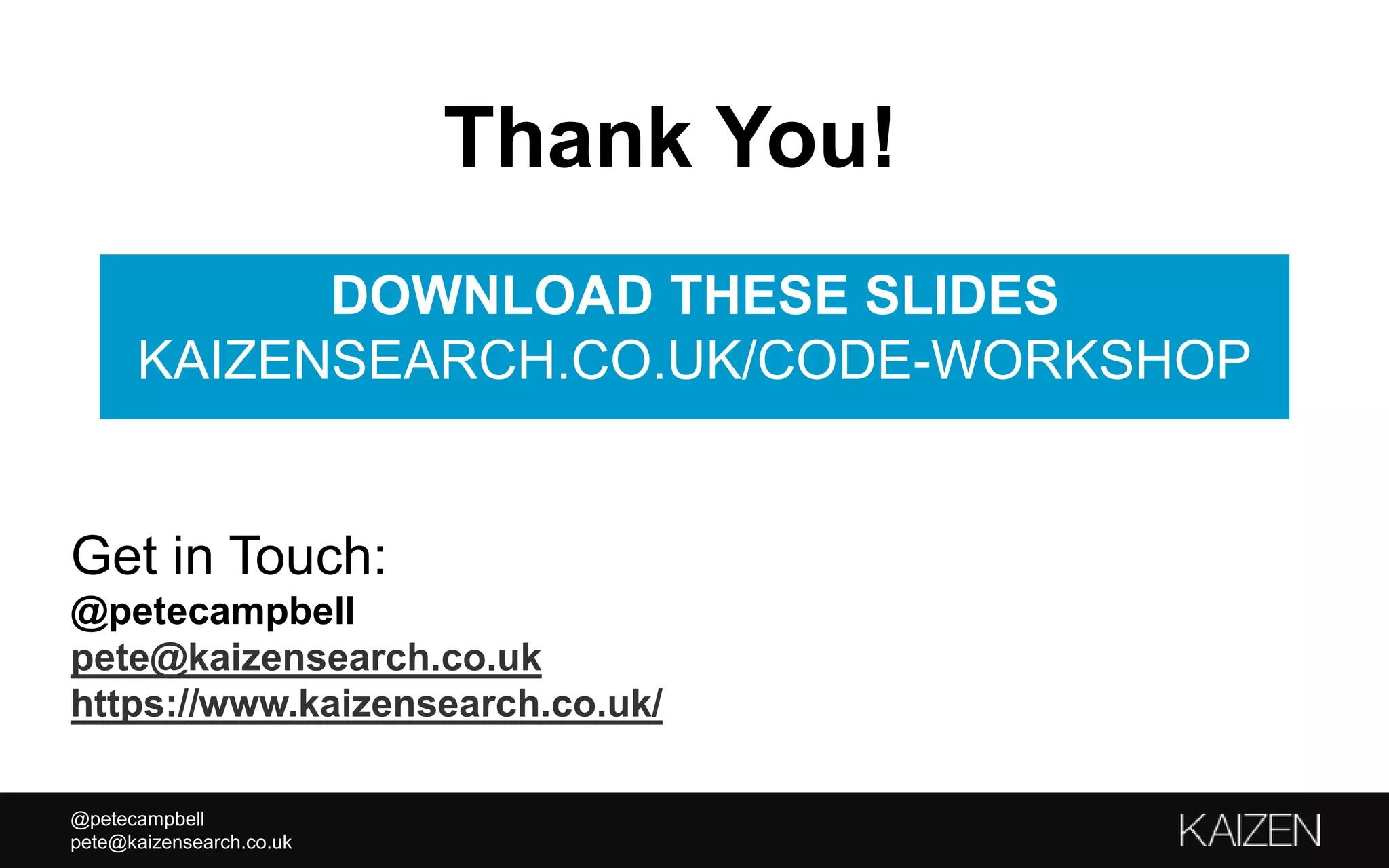 @petecampbell
pete@kaizensearch.co.uk
Get in Touch:
@petecampbell
pete@kaizensearch.co.uk
https://www.kaizensearch.co.uk/
DOWNLOAD THESE SLIDES
KAIZENSEARCH.CO.UK/CODE-WORKSHOP
Thank You!
 