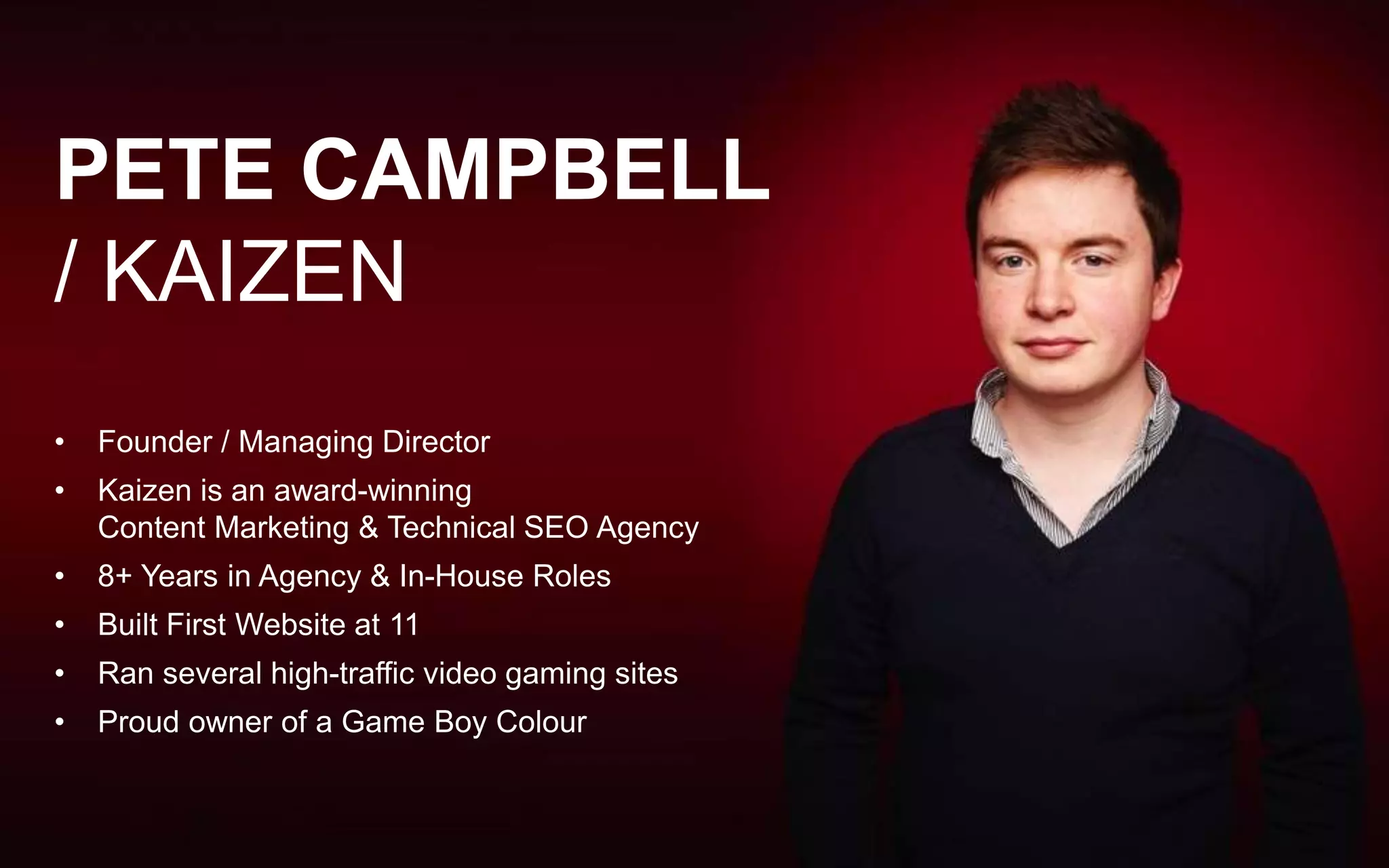 @petecampbell
pete@kaizensearch.co.uk
PETE CAMPBELL
/ KAIZEN
• Founder / Managing Director
• Kaizen is an award-winning
Content Marketing & Technical SEO Agency
• 8+ Years in Agency & In-House Roles
• Built First Website at 11
• Ran several high-traffic video gaming sites
• Proud owner of a Game Boy Colour
 