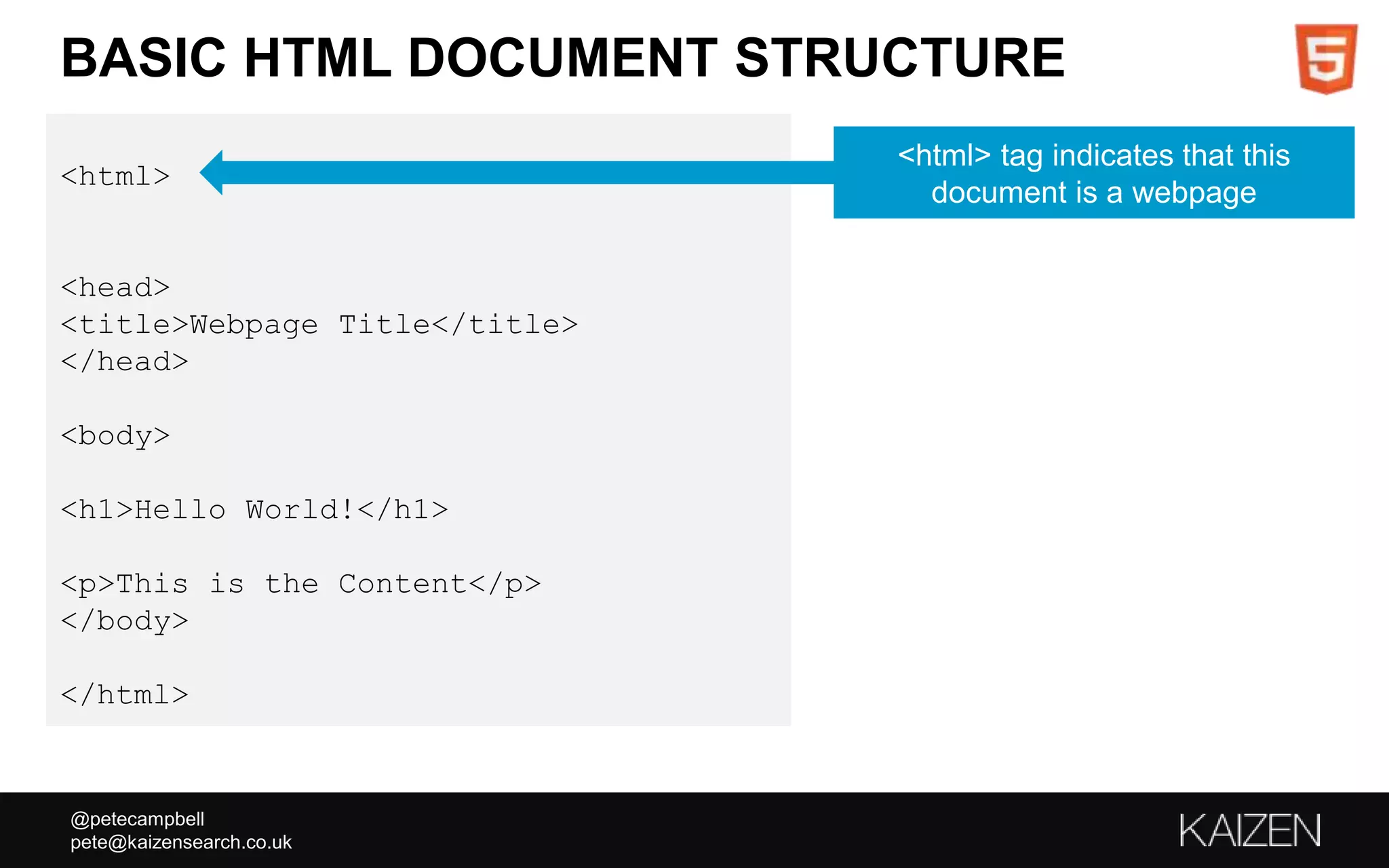 @petecampbell
pete@kaizensearch.co.uk
BASIC HTML DOCUMENT STRUCTURE
<html>
<head>
<title>Webpage Title</title>
</head>
<body>
<h1>Hello World!</h1>
<p>This is the Content</p>
</body>
</html>
<html> tag indicates that this
document is a webpage
 