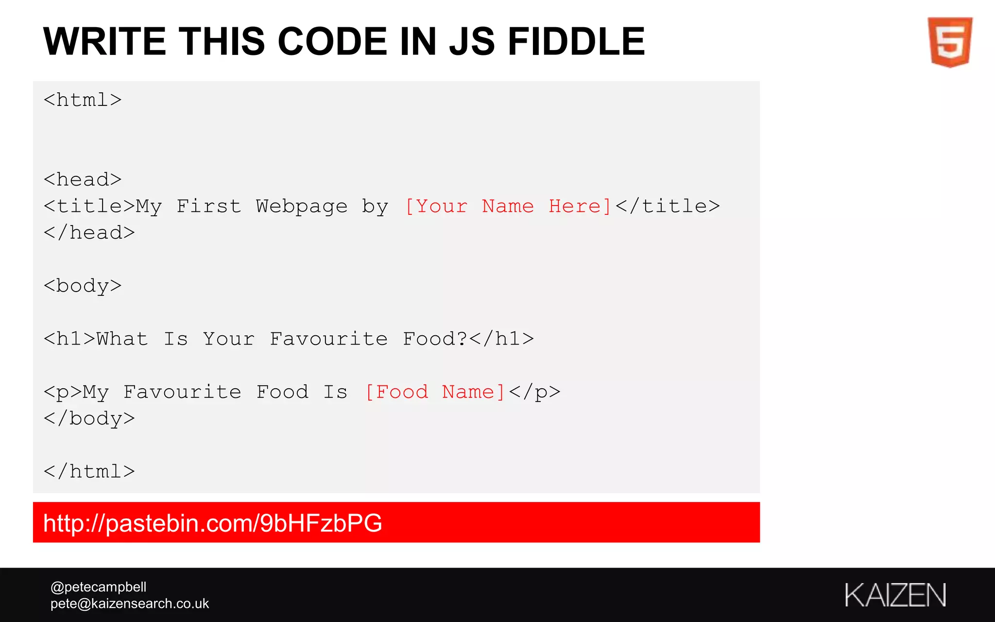 @petecampbell
pete@kaizensearch.co.uk
WRITE THIS CODE IN JS FIDDLE
<html>
<head>
<title>My First Webpage by [Your Name Here]</title>
</head>
<body>
<h1>What Is Your Favourite Food?</h1>
<p>My Favourite Food Is [Food Name]</p>
</body>
</html>
http://pastebin.com/9bHFzbPG
 