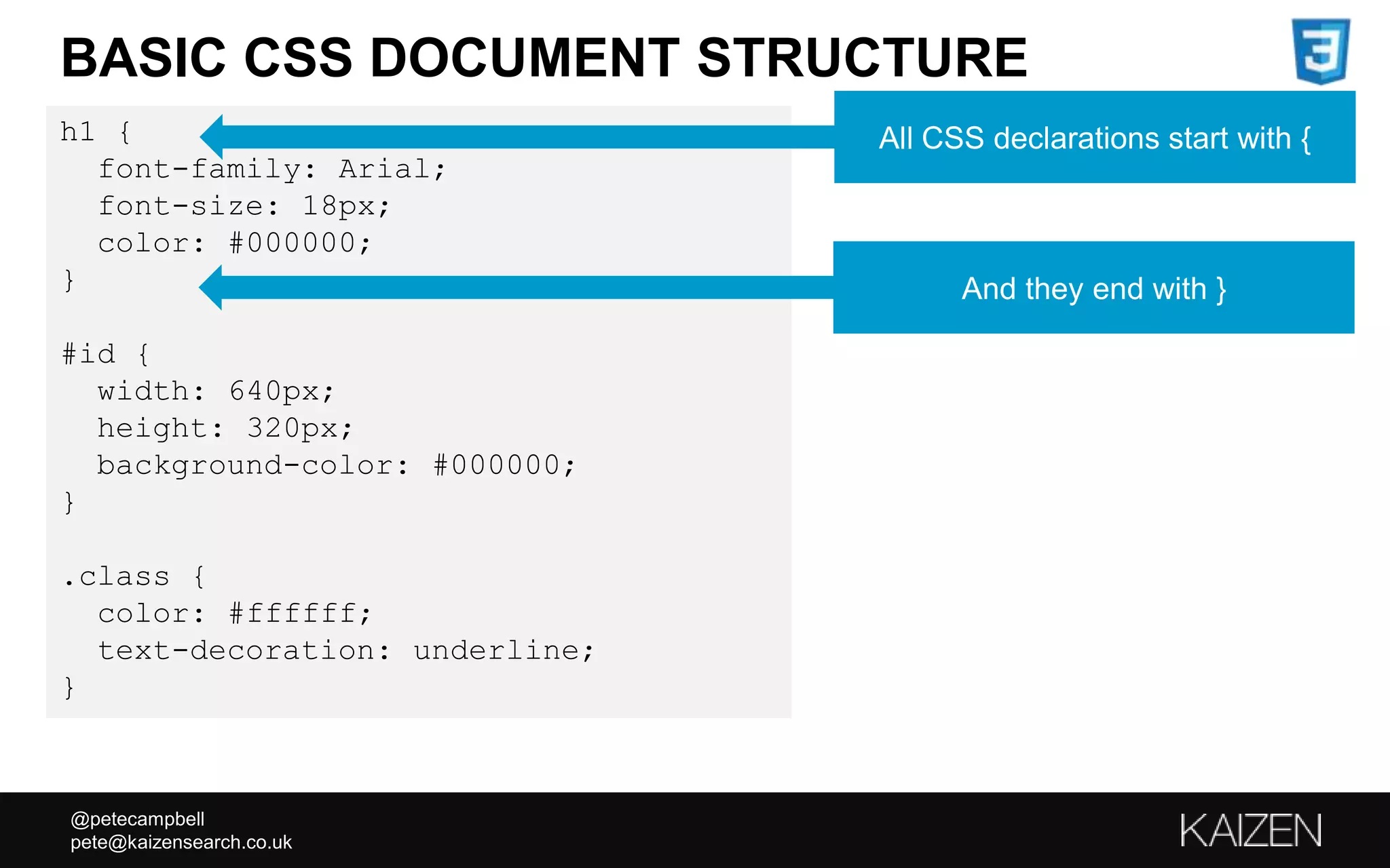 @petecampbell
pete@kaizensearch.co.uk
BASIC CSS DOCUMENT STRUCTURE
h1 {
font-family: Arial;
font-size: 18px;
color: #000000;
}
#id {
width: 640px;
height: 320px;
background-color: #000000;
}
.class {
color: #ffffff;
text-decoration: underline;
}
All CSS declarations start with {
And they end with }
 