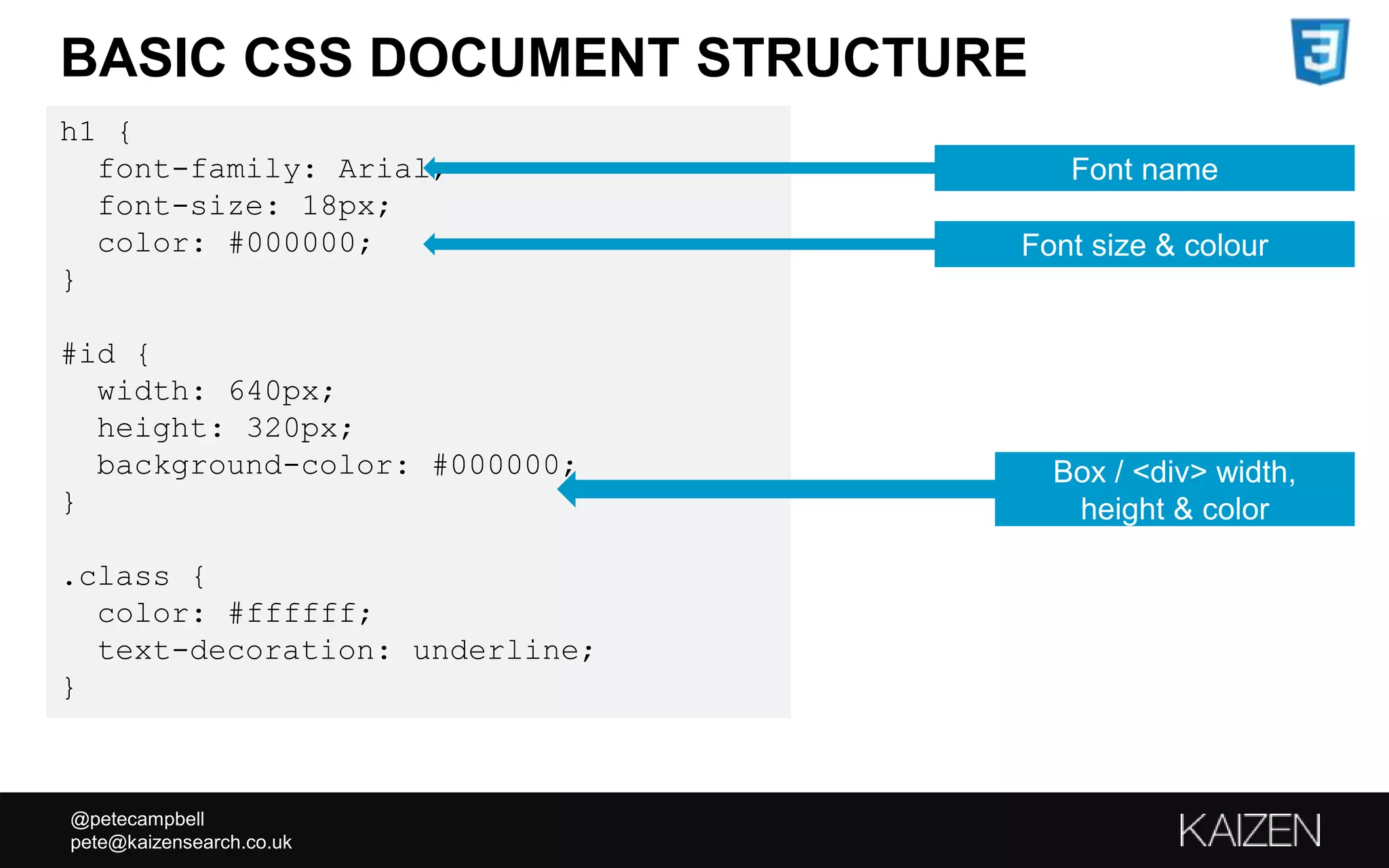 @petecampbell
pete@kaizensearch.co.uk
h1 {
font-family: Arial;
font-size: 18px;
color: #000000;
}
#id {
width: 640px;
height: 320px;
background-color: #000000;
}
.class {
color: #ffffff;
text-decoration: underline;
}
BASIC CSS DOCUMENT STRUCTURE
Font name
Font size & colour
Box / <div> width,
height & color
 