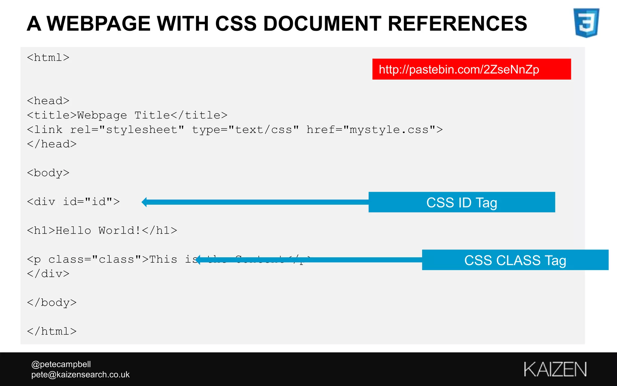 @petecampbell
pete@kaizensearch.co.uk
<html>
<head>
<title>Webpage Title</title>
<link rel="stylesheet" type="text/css" href="mystyle.css">
</head>
<body>
<div id="id">
<h1>Hello World!</h1>
<p class="class">This is the Content</p>
</div>
</body>
</html>
A WEBPAGE WITH CSS DOCUMENT REFERENCES
CSS ID Tag
CSS CLASS Tag
http://pastebin.com/2ZseNnZp
 