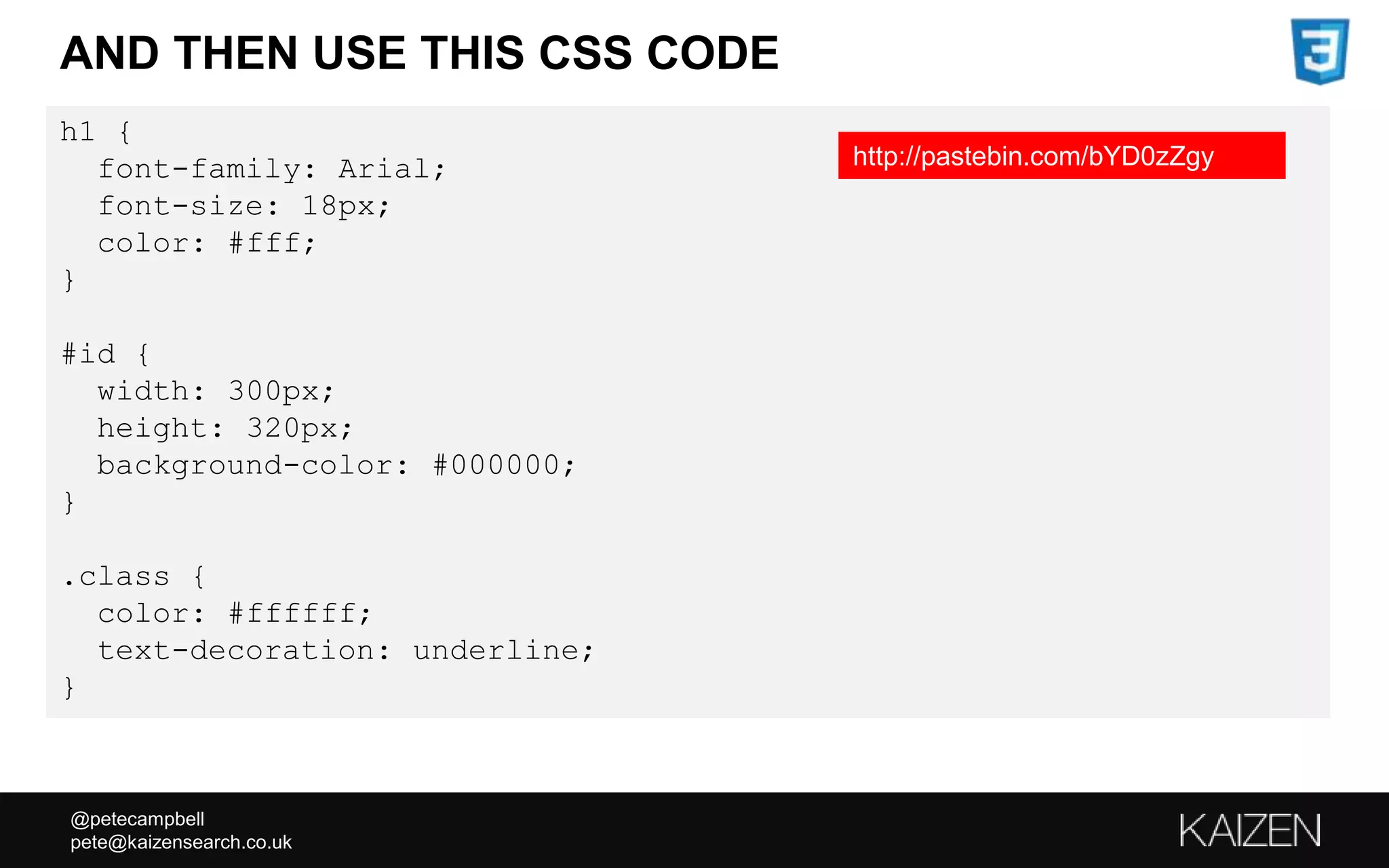 @petecampbell
pete@kaizensearch.co.uk
h1 {
font-family: Arial;
font-size: 18px;
color: #fff;
}
#id {
width: 300px;
height: 320px;
background-color: #000000;
}
.class {
color: #ffffff;
text-decoration: underline;
}
AND THEN USE THIS CSS CODE
http://pastebin.com/bYD0zZgy
 
