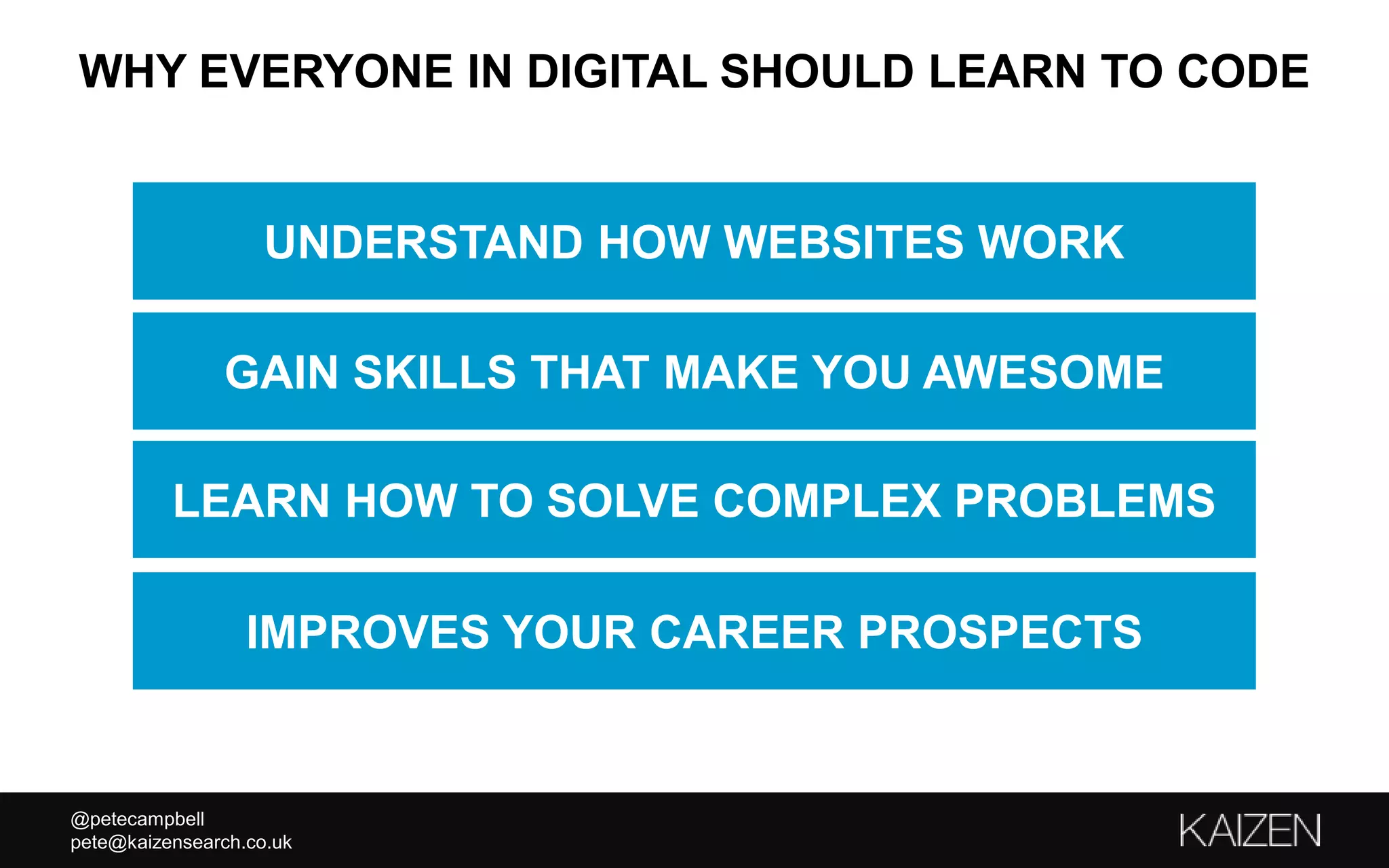 @petecampbell
pete@kaizensearch.co.uk
WHY EVERYONE IN DIGITAL SHOULD LEARN TO CODE
GAIN SKILLS THAT MAKE YOU AWESOME
LEARN HOW TO SOLVE COMPLEX PROBLEMS
IMPROVES YOUR CAREER PROSPECTS
UNDERSTAND HOW WEBSITES WORK
 