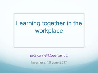 Learning together in the
workplace
pete.cannell@open.ac.uk:
Inverness, 16 June 2017
 