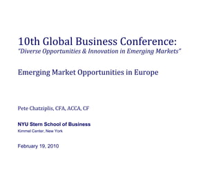 10th Global Business Conference:
“Diverse Opportunities & Innovation in Emerging Markets”
 Diverse Opportunities & Innovation in Emerging Markets


Emerging Market Opportunities in Europe
Emerging Market Opportunities in Europe



Pete Chatziplis, CFA, ACCA, CF

NYU Stern School of Business
Kimmel Center, New York


February 19, 2010
 