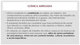 CLÍNICA AMPLIADA 
• Clínica Ampliada é a redefinição do objeto, do objetivo, dos 
conhecimentos e práticas clínico-sanitárias, dos meios de trabalho da 
assistência individual, familiar ou a grupos, das intervenções 
terapêuticas e dos resultados em saúde. 
• É ampliada também por considerar que todo profissional de saúde 
que atenda ou cuide de pessoas, e não apenas o médico, realiza 
clínica. (Campos, 2003). 
• Em relação ao objeto de trabalho da clínica, passa-se da doença do 
paradigma biomédico para pessoas que, além de serem portadores 
de uma doença, vivem em um contexto familiar, cultural, econômico 
e social específicos. 
 