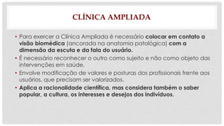 CLÍNICA AMPLIADA 
• Para exercer a Clínica Ampliada é necessário colocar em contato a 
visão biomédica (ancorada na anatomia patológica) com a 
dimensão da escuta e da fala do usuário. 
• É necessário reconhecer o outro como sujeito e não como objeto das 
intervenções em saúde. 
• Envolve modificação de valores e posturas dos profissionais frente aos 
usuários, que precisam ser valorizados. 
• Aplica a racionalidade científica, mas considera também o saber 
popular, a cultura, os interesses e desejos dos indivíduos. 
 