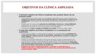 OBJETIVOS DA CLÍNICA AMPLIADA 
• O primeiro objetivo da Clinica Ampliada não poderia deixar de ser 
produzir saúde 
• A proposta é que, assim como no paradigma biomédico, isto ocorra através de 
ações de promoção à saúde, prevenção de agravos, intervenções curativas e de 
reabilitação, mas enfatiza que tais ações devem estar sempre encarnadas em 
sujeitos. 
• Propõe que se busque sim redução da morbidade, dos riscos e vulnerabilidades 
(individuais, no caso da clínica e no caso da saúde coletiva), mas não sobre 
indivíduos e sim junto ou com as pessoas e comunidades. 
• A proposta é incluir o sujeito no trabalho em saúde. (Campos, 2003, 2006). 
• O segundo objetivo da Clínica Ampliada é a co-produção de 
autonomia 
• Para Campos (2006), a autonomia dos sujeitos é a capacidade de participar da 
construção das regras e normas da sociedade, estabelecer contratos sociais com 
outros sujeitos, compreendendo, refletindo e agindo sobre si e sobre o contexto 
onde está inserido. 
• Propõe um trabalho sistemático não só de fornecer acesso à informação e ao 
conhecimento (que a equipe de saúde pode desenvolver através de ações de 
educação em saúde), mas também de desenvolver a capacidade de interpretar 
criticamente estas informações e entender as resistências e bloqueios inconscientes 
que ocorrem frente a processos de mudanças. 
• É objetivo da Clínica Ampliada também, combater a medicalização, a 
institucionalização e a dependência excessiva das pessoas dos profissionais de 
saúde (Campos, 2003). 
 
