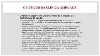 OBJETIVOS DA CLÍNICA AMPLIADA 
• O terceiro objetivo da Clinica Ampliada é dirigido aos 
profissionais de saúde: 
• Ampliar neles sua capacidade inter-relacional e com isso a 
possibilidade de vínculo com os usuários e com os próprios projetos 
institucionais. 
• Desenvolver sistemas de relação nas equipes de trabalho aumenta a 
capacidade destas de inventar projetos, estabelecer redes de 
compromisso, alianças singulares e contratos sociais no nível local. 
• Merhy (2002) destaca que, em geral, há mais queixas dos usuários em 
relação à falta de interesse e de responsabilização dos diferentes 
serviços em torno de si e do seu problema do que em relação à falta 
de conhecimentos tecnológicos. 
• Demanda excessiva de trabalho nos serviços de saúde, inserção 
predominantemente vertical dos profissionais de saúde nos serviços, 
fragmentação do processo terapêutico (decorrente do processo de 
especialização crescente e da multiplicação das profissões em 
saúde) são alguns dos fatores, por exemplo, que dificultam essa 
responsabilização (Campos & Amaral, 2007). 
 