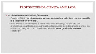 PROPOSIÇÕES DA CLÍNICA AMPLIADA 
• Acolhimento com estratificação de risco 
• Campos (2003): “acolher é receber bem, ouvir a demanda, buscar compreendê-la 
e solidarizar-se com ela”. 
• Para realizar o acolhimento é necessário uma mudança na postura dos 
profissionais e na lógica de organização dos serviços, que deixam de atender por 
ordem de chegada para atender àqueles de maior gravidade, risco ou 
sofrimento. 
 