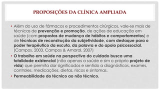 PROPOSIÇÕES DA CLÍNICA AMPLIADA 
• Além do uso de fármacos e procedimentos cirúrgicos, vale-se mais de 
técnicas de prevenção e promoção, de ações de educação em 
saúde (com propostas de mudança de hábitos e comportamentos) e 
de técnicas de reconstrução da subjetividade, com destaque para o 
poder terapêutico da escuta, da palavra e do apoio psicossocial. 
(Campos, 2003, Campos & Amaral, 2007) 
• O trabalho em saúde na perspectiva do cuidado busca uma 
totalidade existencial (não apenas a saúde e sim o próprio projeto de 
vida) que permita dar significados e sentido a diagnósticos, exames, 
controles, medicações, dietas, riscos e sintomas. 
• Permeabilidade do técnico ao não técnico. 
 