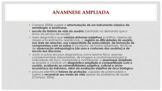 ANAMNESE AMPLIADA 
• Campos (2006) sugere a reformulação de um instrumento clássico da 
semiologia: a anamnese. 
• escuta da história de vida do usuário (centrada na demanda que o 
levou ao serviço de saúde) 
• meio diagnóstico que valoriza sintomas subjetivos (conflitos, objetos de 
desejo e investimento, resistências...), registra as dificuldades do usuário, 
sua rede de relações, sua capacidade de autocuidado, de formação de 
compromisso com os outros e incorpora, de forma adaptada, técnicas 
de observação antropológica (de usos e costumes dos usuários) e de 
escuta dos discursos. 
• Junto a outros recursos diagnósticos como exame físico, exames 
complementares (laboratoriais, de imagem e anatomopatologia) e 
indicadores de risco, morbidade e mortalidade, a anamnese ampliada 
se propõe a construir um diagnóstico ampliado e compartilhado com o 
usuário, avaliando as vulnerabilidades subjetiva, cultural e sócio-econômica 
do indivíduo, além da avaliação objetiva de risco biológico. 
• procura identificar fatores de proteção, capazes de potencializar o 
sujeito a reconstruir seu modo de vida apesar do problema de saúde 
(Campos, 2006). 
 