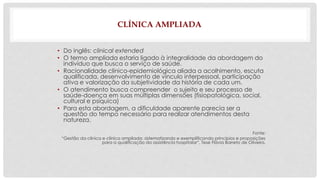 CLÍNICA AMPLIADA 
• Do inglês: clinical extended 
• O termo ampliada estaria ligado à integralidade da abordagem do 
indivíduo que busca o serviço de saúde. 
• Racionalidade clínico-epidemiológica aliada a acolhimento, escuta 
qualificada, desenvolvimento de vínculo interpessoal, participação 
ativa e valorização da subjetividade da história de cada um. 
• O atendimento busca compreender o sujeito e seu processo de 
saúde-doença em suas múltiplas dimensões (fisiopatológica, social, 
cultural e psíquica) 
• Para esta abordagem, a dificuldade aparente parecia ser a 
questão do tempo necessário para realizar atendimentos desta 
natureza. 
Fonte: 
“Gestão da clínica e clínica ampliada: sistematizando e exemplificando princípios e proposições 
para a qualificação da assistência hospitalar”, Tese Flávia Barreto de Oliveira. 
 