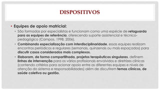 DISPOSITIVOS 
• Equipes de apoio matricial: 
• São formadas por especialistas e funcionam como uma espécie de retaguarda 
para as equipes de referência, oferecendo suporte assistencial e técnico-pedagógico 
(Campos, 1998, 2006). 
• Combinando especialização com interdisciplinaridade, essas equipes realizam 
encontros periódicos e regulares (semanais, quinzenais ou mais espaçados) para 
discutir casos considerados mais complexos. 
• Elaboram, de forma compartilhada, projetos terapêuticos singulares, definem 
linhas de intervenção para os vários profissionais envolvidos e diretrizes clínicas 
(contendo critérios para acionar apoio entre as diferentes equipes e níveis de 
atenção do sistema e responsabilidades) além de discutirem temas clínicos, de 
saúde coletiva ou gestão. 
 