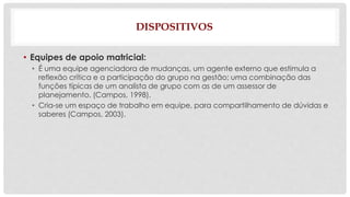 DISPOSITIVOS 
• Equipes de apoio matricial: 
• É uma equipe agenciadora de mudanças, um agente externo que estimula a 
reflexão crítica e a participação do grupo na gestão; uma combinação das 
funções típicas de um analista de grupo com as de um assessor de 
planejamento. (Campos, 1998). 
• Cria-se um espaço de trabalho em equipe, para compartilhamento de dúvidas e 
saberes (Campos, 2003). 
 