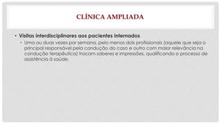 CLÍNICA AMPLIADA 
• Visitas interdisciplinares aos pacientes internados 
• Uma ou duas vezes por semana, pelo menos dois profissionais (aquele que seja o 
principal responsável pela condução do caso e outro com maior relevância na 
condução terapêutica) trocam saberes e impressões, qualificando o processo de 
assistência à saúde. 
 