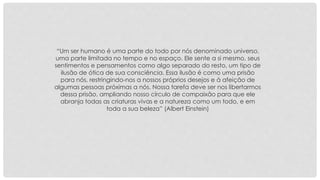 “Um ser humano é uma parte do todo por nós denominado universo, 
uma parte limitada no tempo e no espaço. Ele sente a si mesmo, seus 
sentimentos e pensamentos como algo separado do resto, um tipo de 
ilusão de ótica de sua consciência. Essa ilusão é como uma prisão 
para nós, restringindo-nos a nossos próprios desejos e à afeição de 
algumas pessoas próximas a nós. Nossa tarefa deve ser nos libertarmos 
dessa prisão, ampliando nosso círculo de compaixão para que ele 
abranja todas as criaturas vivas e a natureza como um todo, e em 
toda a sua beleza” (Albert Einstein) 
